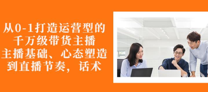 从0-1打造运营型的带货主播：主播基础、心态塑造，能力培养到直播节奏，话术进行全面讲解-优优资源网