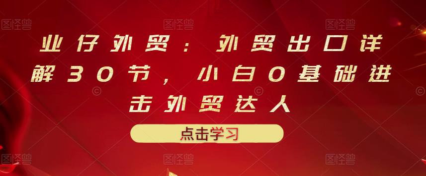 业仔外贸：外贸出口详解30节，小白0基础进击外贸达人 价值666元-优优资源网