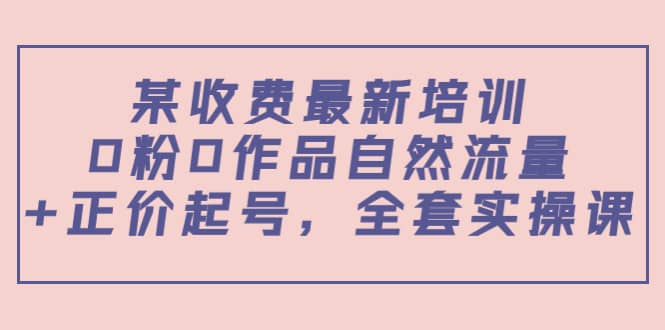 某收费最新培训：0粉0作品自然流量 正价起号，全套实操课-优优资源网