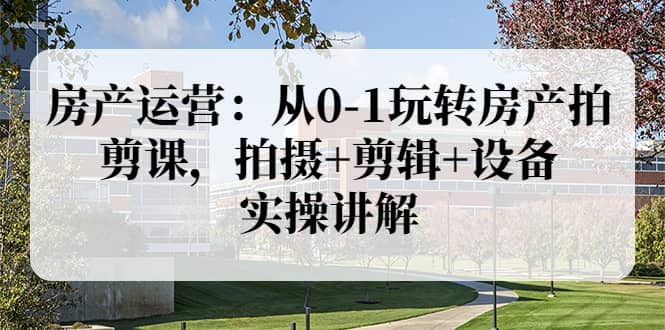 房产运营：从0-1玩转房产拍剪课，拍摄 剪辑 设备，实操讲解（价值899）-优优资源网