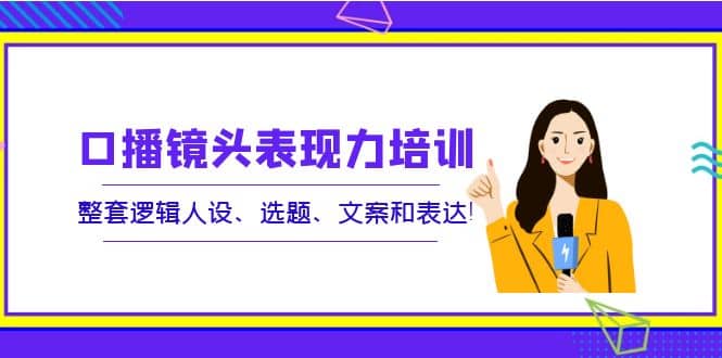 口播镜头表现力培训：整套逻辑人设、选题、文案和表达-优优资源网
