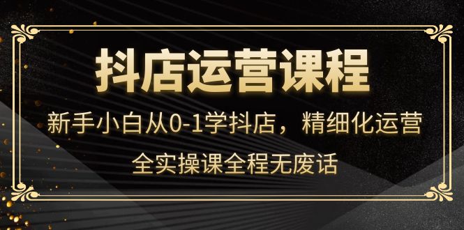 抖店运营，新手小白从0-1学抖店，精细化运营，全实操课全程无废话-优优资源网