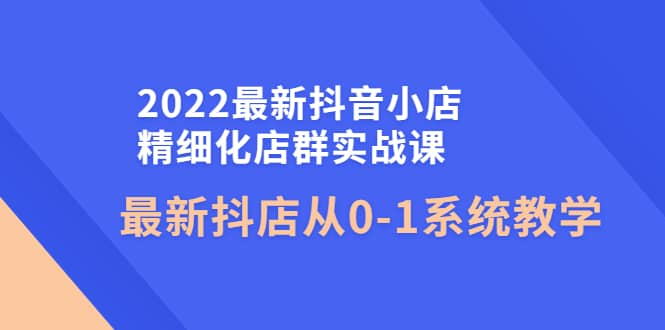 2022最新抖音小店精细化店群实战课，最新抖店从0-1系统教学-优优资源网