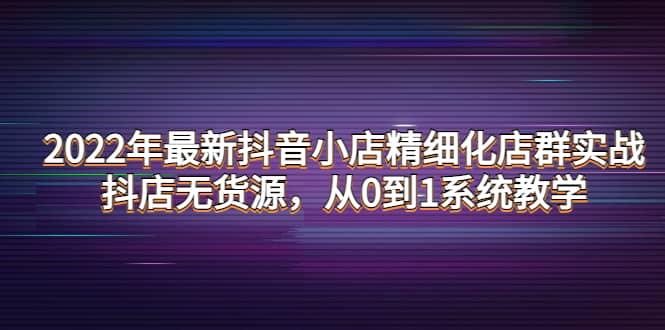 2022年最新抖音小店精细化店群实战，抖店无货源，从0到1系统教学-优优资源网