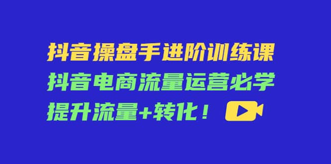 抖音操盘手进阶训练课：抖音电商流量运营必学，提升流量 转化-优优资源网