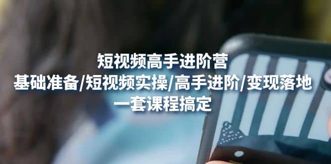 短视频高手进阶营：基础准备/短视频实操/高手进阶/变现落地，一套搞定-优优资源网