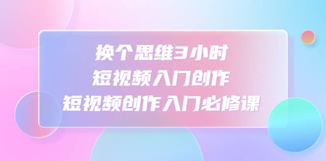 换个思维3小时短视频入门创作，短视频创作入门必修课-优优资源网