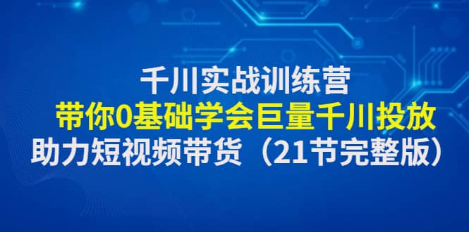 千川实战训练营：带你0基础学会巨量千川投放，助力短视频带货（21节完整版）-优优资源网