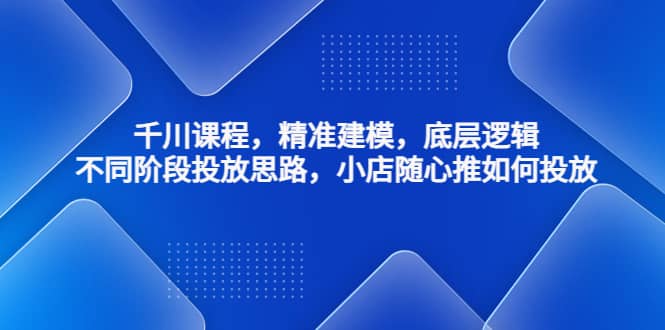 千川课程，精准建模，底层逻辑，不同阶段投放思路，小店随心推如何投放-优优资源网