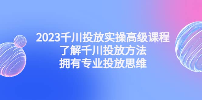 2023千川投放实操高级课程：了解千川投放方法，拥有专业投放思维-优优资源网