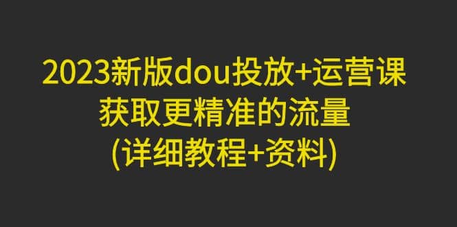 2023新版dou投放 运营课：获取更精准的流量(详细教程 资料)无水印-优优资源网