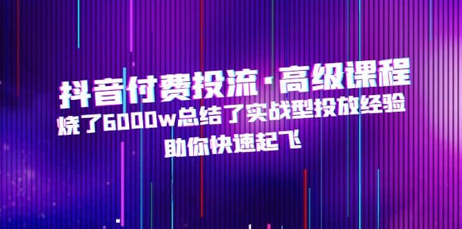 抖音付费投流·高级课程，烧了6000w总结了实战型投放经验，助你快速起飞-优优资源网