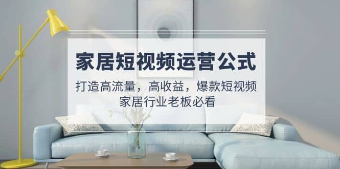 家居短视频运营公式：打造高流量，高收益，爆款短视频 家居行业老板必看-优优资源网