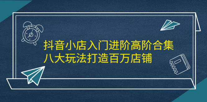 抖音小店入门进阶高阶合集，八大玩法打造百万店铺-优优资源网