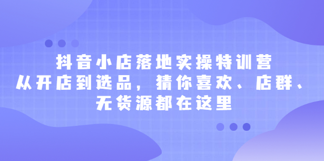 抖音小店落地实操特训营，从开店到选品，猜你喜欢、店群、无货源都在这里-优优资源网