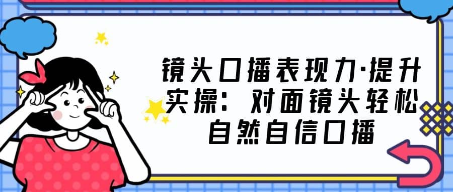 镜头口播表现力·提升实操：对面镜头轻松自然自信口播（23节课）-优优资源网