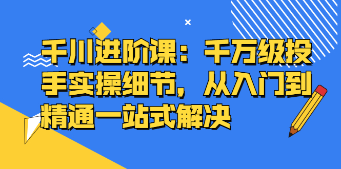千川进阶课：千川投放细节实操，从入门到精通一站式解决-优优资源网