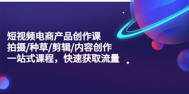短视频电商产品创作课，拍摄/种草/剪辑/内容创作/一站式课程 快速获取流量-优优资源网