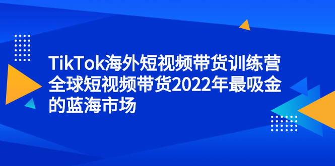 TikTok海外短视频带货训练营，全球短视频带货2022年最吸金的蓝海市场-优优资源网