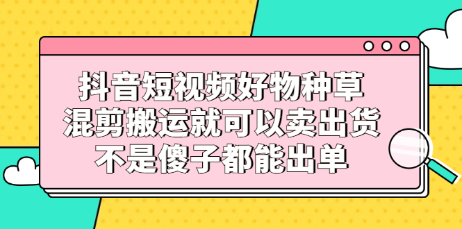 抖音短视频好物种草，混剪搬运就可以卖出货，不是傻子都能出单-优优资源网