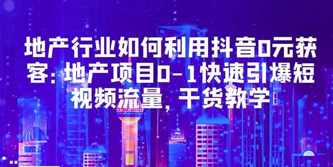 地产行业如何利用抖音0元获客：地产项目0-1快速引爆短视频流量，干货教学-优优资源网