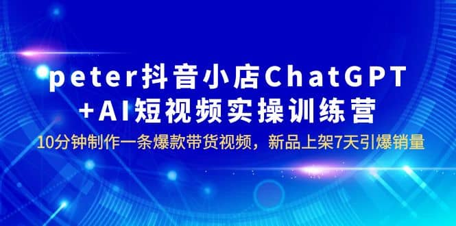 peter抖音小店ChatGPT AI短视频实训 10分钟做一条爆款带货视频 7天引爆销量-优优资源网