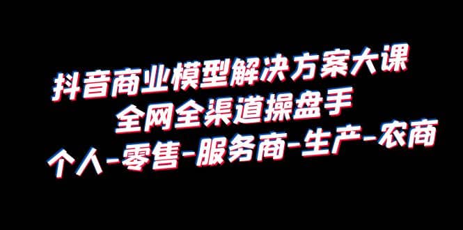 抖音商业 模型解决方案大课 全网全渠道操盘手 个人-零售-服务商-生产-农商-优优资源网