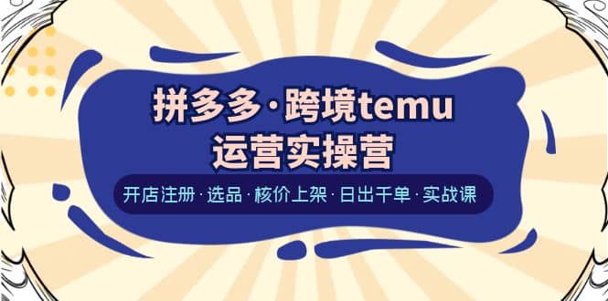 拼多多·跨境temu运营实操营：开店注册·选品·核价上架·日出千单·实战课-优优资源网