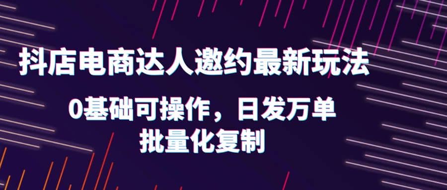 抖店电商达人邀约最新玩法，0基础可操作，日发万单，批量化复制-优优资源网