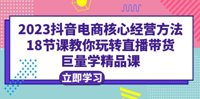 2023抖音电商核心经营方法：18节课教你玩转直播带货，巨量学精品课-优优资源网