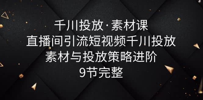 千川投放·素材课：直播间引流短视频千川投放素材与投放策略进阶，9节完整-优优资源网