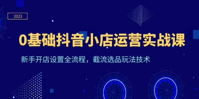 0基础抖音小店运营实战课，新手开店设置全流程，截流选品玩法技术-优优资源网