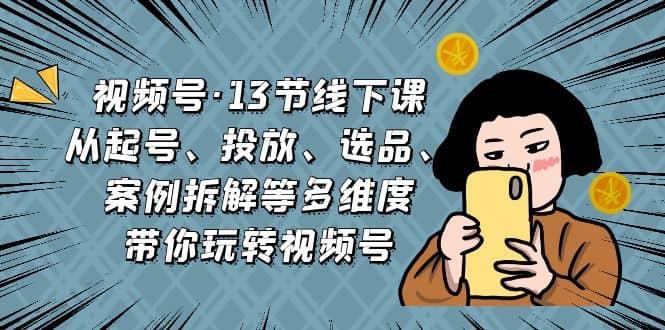 视频号·13节线下课，从起号、投放、选品、案例拆解等多维度带你玩转视频号-优优资源网