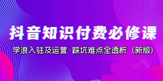 抖音·知识付费·必修课，学浪入驻及运营·踩坑难点全透析（2023新版）-优优资源网