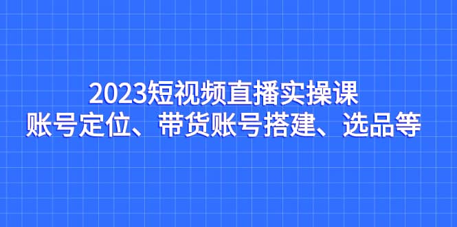2023短视频直播实操课，账号定位、带货账号搭建、选品等-优优资源网