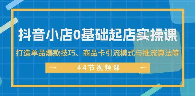 抖音小店0基础起店实操课，打造单品爆款技巧、商品卡引流模式与推流算法等-优优资源网