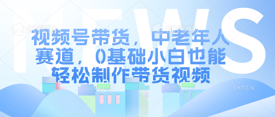 视频号带货，中老年人赛道，0基础小白也能轻松制作带货视频-优优资源网