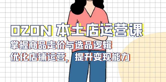 OZON本土店运营课，掌握商品走价与选品逻辑，优化店铺运营，提升变现能力-优优资源网