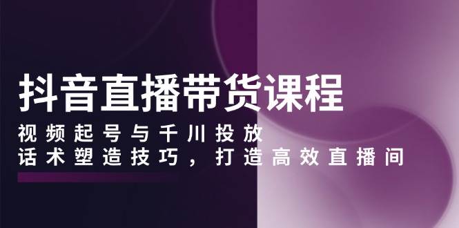 抖音直播带货课程，视频起号与千川投放，话术塑造技巧，打造高效直播间-优优资源网