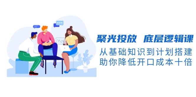 聚光投放底层逻辑课，从基础知识到计划搭建，助你降低开口成本十倍-优优资源网