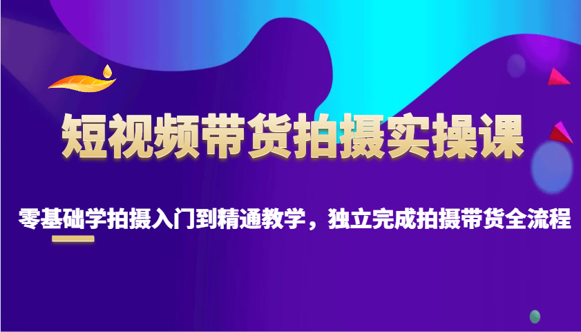 短视频带货拍摄实操课，零基础学拍摄入门到精通教学，独立完成拍摄带货全流程-优优资源网