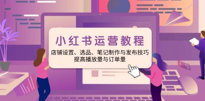 小红书运营教程：店铺设置、选品、笔记制作与发布技巧、提高播放量与订单量-优优资源网