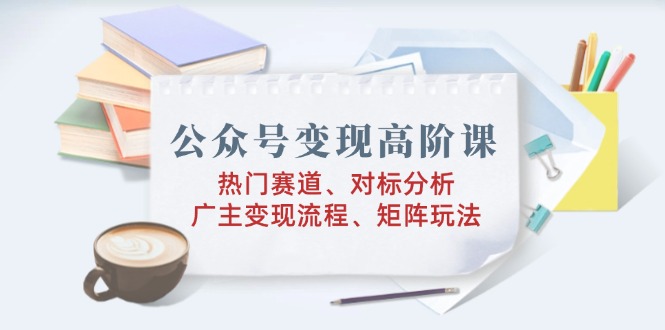 公众号变现高阶课：热门赛道、对标分析、广告主变现流程、矩阵玩法-优优资源网