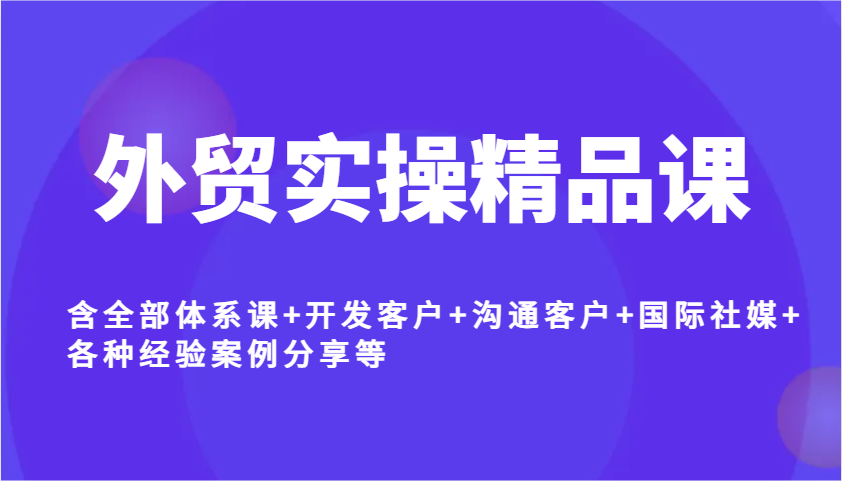外贸实操精品课，含全部体系课+开发客户+沟通客户+国际社媒+各种经验案例分享等-优优资源网