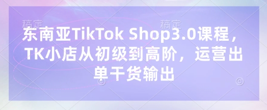 东南亚TikTok Shop3.0课程，TK小店​从初级到高阶，运营出单干货输出-优优资源网