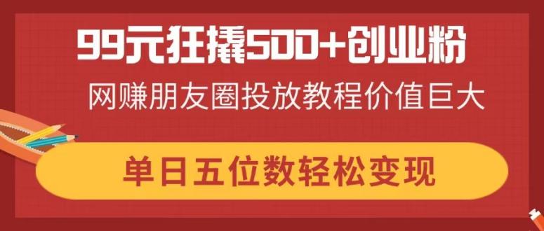 99元狂撬500+创业粉，网赚朋友圈投放教程价值巨大，单日五位数轻松变现-优优资源网