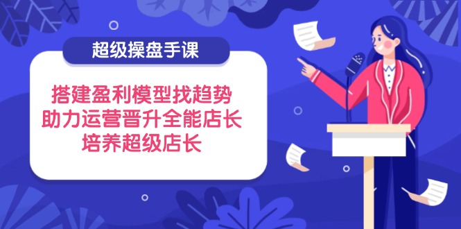 超级操盘手课，搭建盈利模型找趋势，助力运营晋升全能店长，培养超级店长-优优资源网