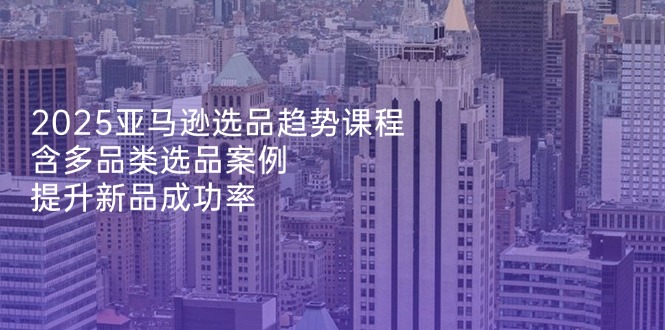 2025亚马逊选品趋势课程，含多品类选品案例，提升新品成功率-优优资源网