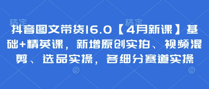 抖音图文带货16.0【4月新课】基础+精英课，新增原创实拍、视频混剪、选品实操，各细分赛道实操-优优资源网