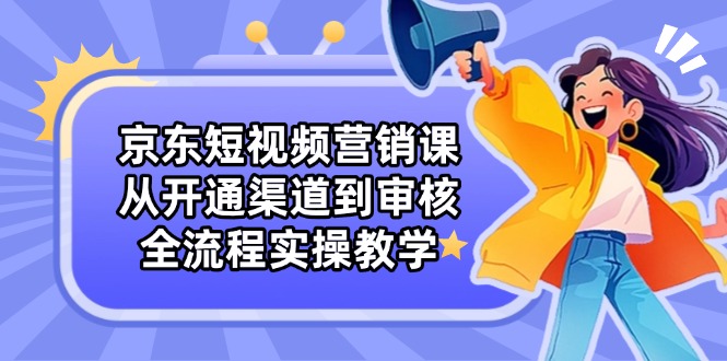 京东短视频营销课：从开通渠道到审核，全流程实操教学-优优资源网